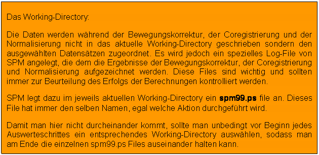 Textfeld: Das Working-Directory: 
Die Daten werden whrend der Bewegungskorrektur, der Coregistrierung und der Normalisierung nicht in das aktuelle Working-Directory geschrieben sondern den ausgewhlten Datenstzen zugeordnet. Es wird jedoch ein spezielles Log-File von SPM angelegt, die dem die Ergebnisse der Bewegungskorrektur, der Coregistrierung und Normalisierung aufgezeichnet werden. Diese Files sind wichtig und sollten immer zur Beurteilung des Erfolgs der Berechnungen kontrolliert werden.
SPM legt dazu im jeweils aktuellen Working-Directory ein spm99.ps file an. Dieses File hat immer den selben Namen, egal welche Aktion durchgefhrt wird.
Damit man hier nicht durcheinander kommt, sollte man unbedingt vor Beginn jedes Auswerteschrittes ein entsprechendes Working-Directory auswhlen, sodass man am Ende die einzelnen spm99.ps Files auseinander halten kann.

